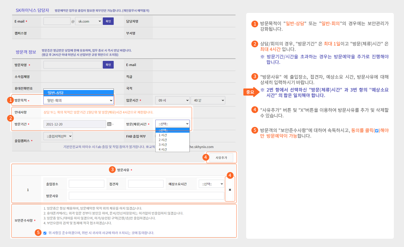 1 방문목적이 '일반-상담' 또는 '일반-회의'의 경우에는 보안관리가 강화됩니다.
    		2 상담/회의의 경우, '방문기간'은 최대 1일이고 '방문(체류)시간'은 최대 4시간 입니다.
    		※ 방문기간/시간을 초과하는 경우는 방문예약을 추가로 진행해야 합니다.
    		3 '방문사유'에 출입장소, 접견자, 예상소요 시간, 방문사유에 대해 상세히 입력하시기 바랍니다.
    		중요 ※ 2번 항에서 선택하신 '방문(체류)시간'과 3번 항의 '예상소요시간'의 합은 일치해야 합니다.
    		4 '사유추가' 버튼 및 'X'버튼을 이용하여 방문사유를 추가 및 삭제할 수 있습니다.
    		5 방문객의 '보안준수사항'에 대하여 속독하시고, 동의를 클릭해야만 방문예약이 가능합니다.